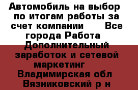 Автомобиль на выбор -по итогам работы за счет компании!!! - Все города Работа » Дополнительный заработок и сетевой маркетинг   . Владимирская обл.,Вязниковский р-н